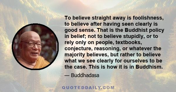 To believe straight away is foolishness, to believe after having seen clearly is good sense. That is the Buddhist policy in belief; not to believe stupidly, or to rely only on people, textbooks, conjecture, reasoning,