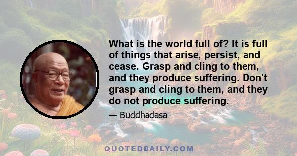 What is the world full of? It is full of things that arise, persist, and cease. Grasp and cling to them, and they produce suffering. Don't grasp and cling to them, and they do not produce suffering.