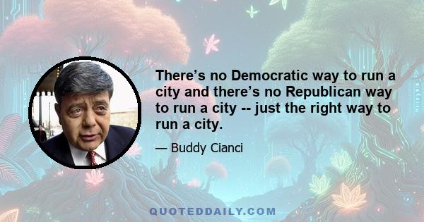 There’s no Democratic way to run a city and there’s no Republican way to run a city -- just the right way to run a city.