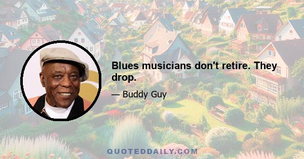 Blues musicians don't retire. They drop.