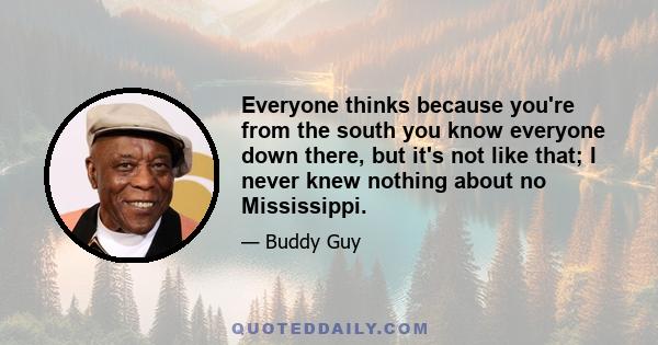 Everyone thinks because you're from the south you know everyone down there, but it's not like that; I never knew nothing about no Mississippi.