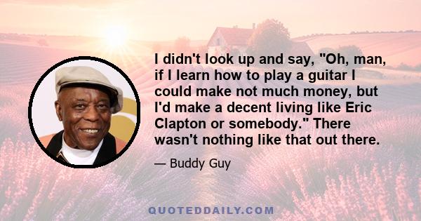 I didn't look up and say, Oh, man, if I learn how to play a guitar I could make not much money, but I'd make a decent living like Eric Clapton or somebody. There wasn't nothing like that out there.