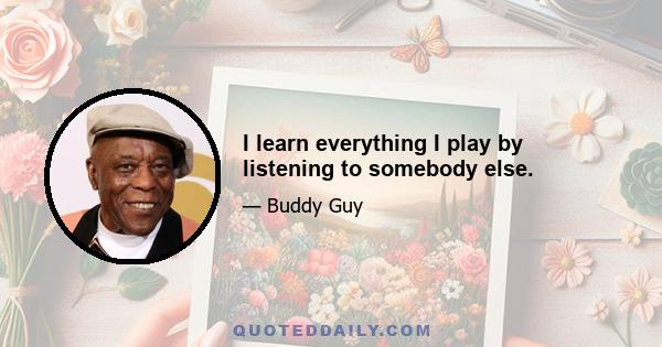 I learn everything I play by listening to somebody else.