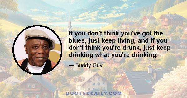 If you don't think you've got the blues, just keep living, and if you don't think you're drunk, just keep drinking what you're drinking.