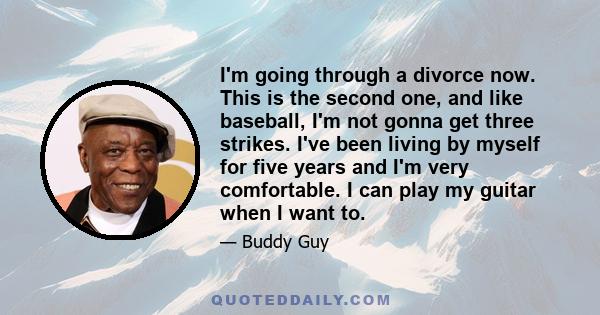 I'm going through a divorce now. This is the second one, and like baseball, I'm not gonna get three strikes. I've been living by myself for five years and I'm very comfortable. I can play my guitar when I want to.