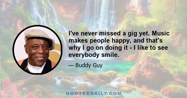 I've never missed a gig yet. Music makes people happy, and that's why I go on doing it - I like to see everybody smile.