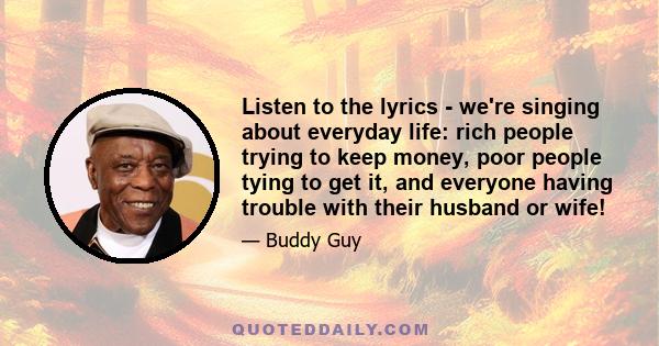 Listen to the lyrics - we're singing about everyday life: rich people trying to keep money, poor people tying to get it, and everyone having trouble with their husband or wife!