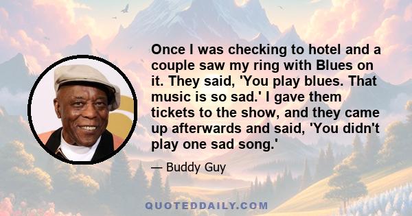 Once I was checking to hotel and a couple saw my ring with Blues on it. They said, 'You play blues. That music is so sad.' I gave them tickets to the show, and they came up afterwards and said, 'You didn't play one sad