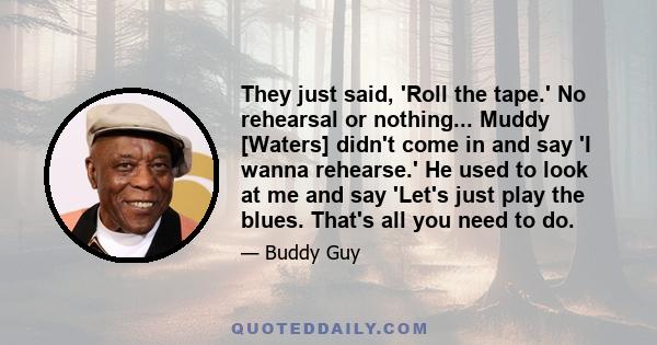 They just said, 'Roll the tape.' No rehearsal or nothing... Muddy [Waters] didn't come in and say 'I wanna rehearse.' He used to look at me and say 'Let's just play the blues. That's all you need to do.