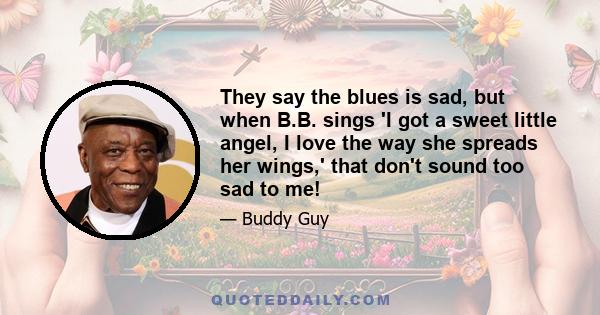 They say the blues is sad, but when B.B. sings 'I got a sweet little angel, I love the way she spreads her wings,' that don't sound too sad to me!