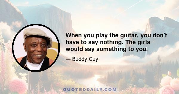 When you play the guitar, you don't have to say nothing. The girls would say something to you.