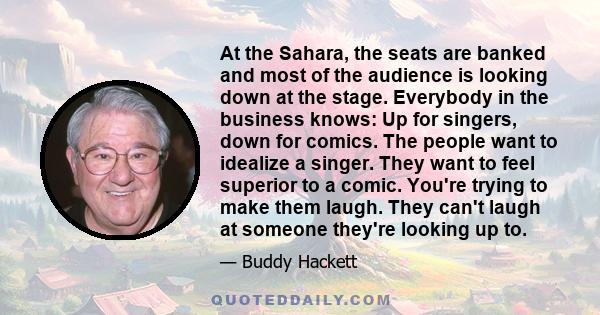 At the Sahara, the seats are banked and most of the audience is looking down at the stage. Everybody in the business knows: Up for singers, down for comics. The people want to idealize a singer. They want to feel