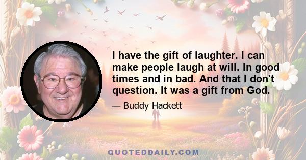 I have the gift of laughter. I can make people laugh at will. In good times and in bad. And that I don't question. It was a gift from God.