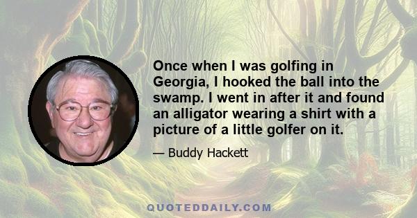 Once when I was golfing in Georgia, I hooked the ball into the swamp. I went in after it and found an alligator wearing a shirt with a picture of a little golfer on it.