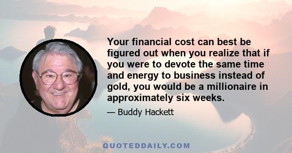 Your financial cost can best be figured out when you realize that if you were to devote the same time and energy to business instead of gold, you would be a millionaire in approximately six weeks.