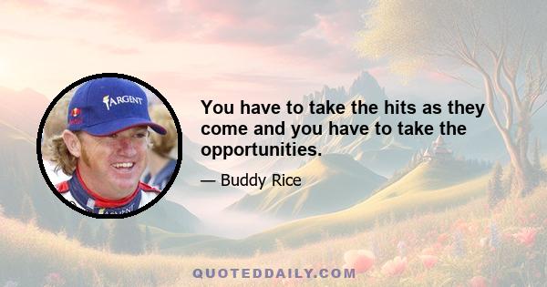 You have to take the hits as they come and you have to take the opportunities.