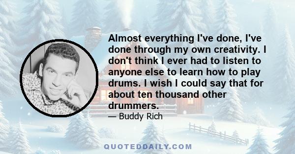 Almost everything I've done, I've done through my own creativity. I don't think I ever had to listen to anyone else to learn how to play drums. I wish I could say that for about ten thousand other drummers.