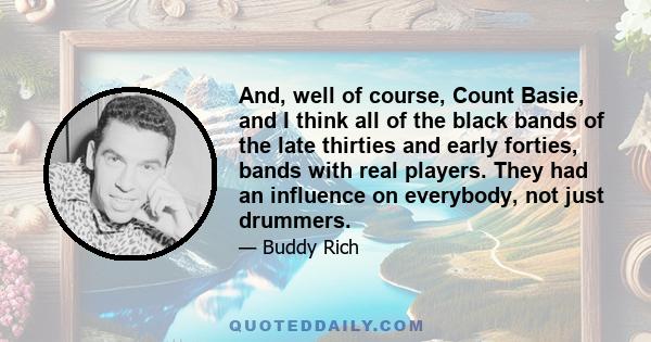 And, well of course, Count Basie, and I think all of the black bands of the late thirties and early forties, bands with real players. They had an influence on everybody, not just drummers.