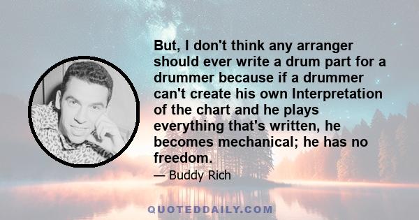 But, I don't think any arranger should ever write a drum part for a drummer because if a drummer can't create his own Interpretation of the chart and he plays everything that's written, he becomes mechanical; he has no