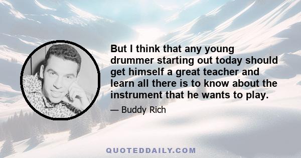 But I think that any young drummer starting out today should get himself a great teacher and learn all there is to know about the instrument that he wants to play.