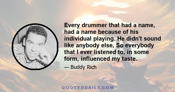 Every drummer that had a name, had a name because of his individual playing. He didn't sound like anybody else, So everybody that I ever listened to, in some form, influenced my taste.