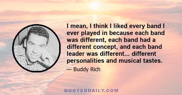 I mean, I think I liked every band I ever played in because each band was different, each band had a different concept, and each band leader was different... different personalities and musical tastes.