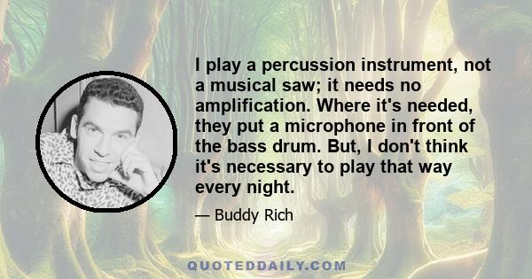 I play a percussion instrument, not a musical saw; it needs no amplification. Where it's needed, they put a microphone in front of the bass drum. But, I don't think it's necessary to play that way every night.