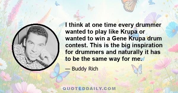 I think at one time every drummer wanted to play like Krupa or wanted to win a Gene Krupa drum contest. This is the big inspiration for drummers and naturally it has to be the same way for me.