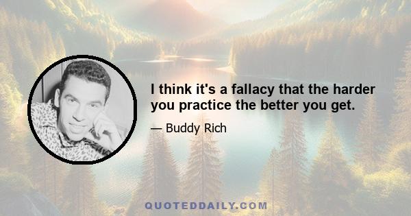 I think it's a fallacy that the harder you practice the better you get.