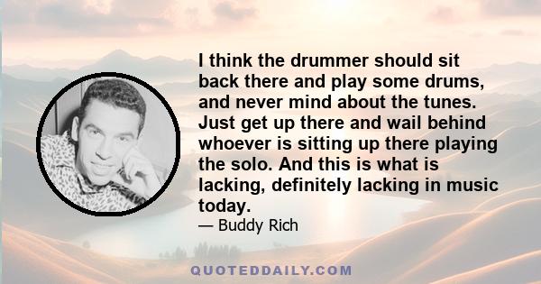 I think the drummer should sit back there and play some drums, and never mind about the tunes. Just get up there and wail behind whoever is sitting up there playing the solo. And this is what is lacking, definitely