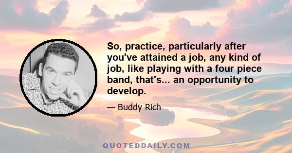 So, practice, particularly after you've attained a job, any kind of job, like playing with a four piece band, that's... an opportunity to develop.