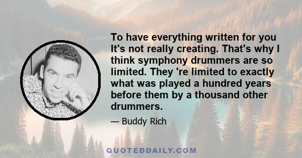 To have everything written for you It's not really creating. That's why I think symphony drummers are so limited. They 're limited to exactly what was played a hundred years before them by a thousand other drummers.