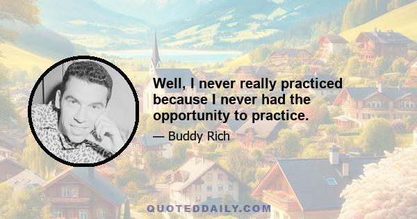 Well, I never really practiced because I never had the opportunity to practice.