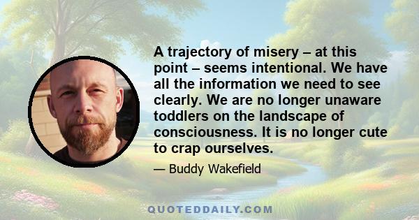 A trajectory of misery – at this point – seems intentional. We have all the information we need to see clearly. We are no longer unaware toddlers on the landscape of consciousness. It is no longer cute to crap ourselves.