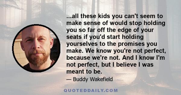 ...all these kids you can't seem to make sense of would stop holding you so far off the edge of your seats if you'd start holding yourselves to the promises you make. We know you're not perfect, because we're not. And I 