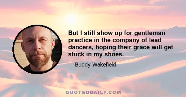 But I still show up for gentleman practice in the company of lead dancers, hoping their grace will get stuck in my shoes.