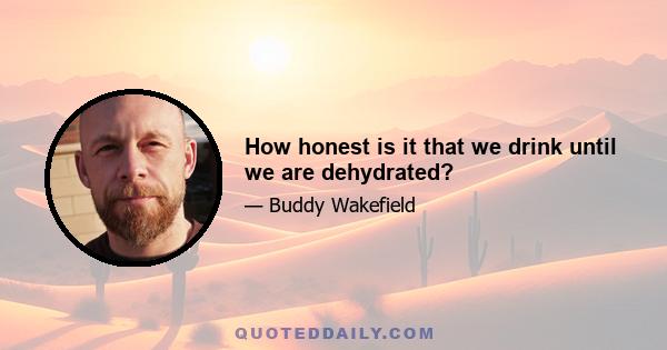 How honest is it that we drink until we are dehydrated?