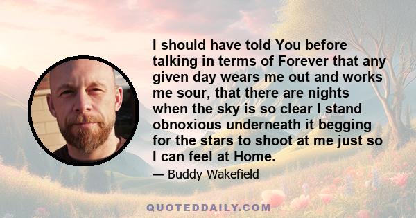 I should have told You before talking in terms of Forever that any given day wears me out and works me sour, that there are nights when the sky is so clear I stand obnoxious underneath it begging for the stars to shoot