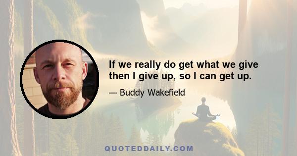 If we really do get what we give then I give up, so I can get up.