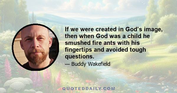 If we were created in God’s image, then when God was a child he smushed fire ants with his fingertips and avoided tough questions.