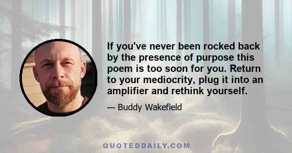 If you've never been rocked back by the presence of purpose this poem is too soon for you. Return to your mediocrity, plug it into an amplifier and rethink yourself.