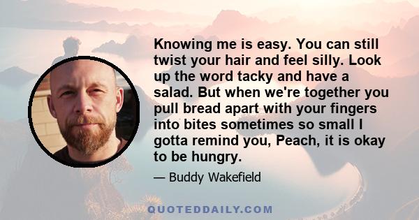 Knowing me is easy. You can still twist your hair and feel silly. Look up the word tacky and have a salad. But when we're together you pull bread apart with your fingers into bites sometimes so small I gotta remind you, 