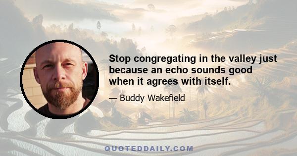 Stop congregating in the valley just because an echo sounds good when it agrees with itself.