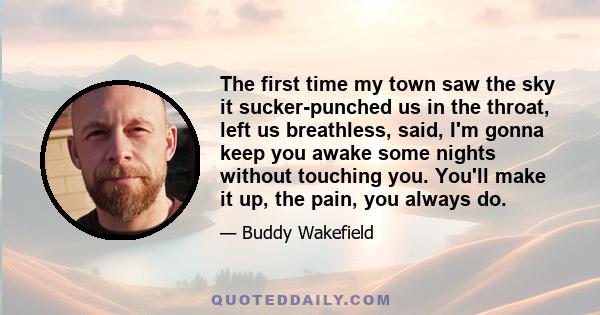 The first time my town saw the sky it sucker-punched us in the throat, left us breathless, said, I'm gonna keep you awake some nights without touching you. You'll make it up, the pain, you always do.