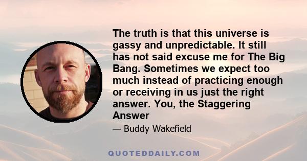 The truth is that this universe is gassy and unpredictable. It still has not said excuse me for The Big Bang. Sometimes we expect too much instead of practicing enough or receiving in us just the right answer. You, the