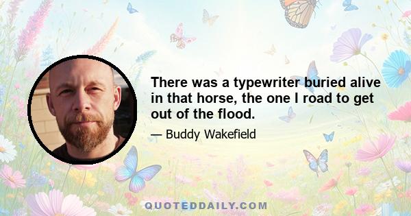 There was a typewriter buried alive in that horse, the one I road to get out of the flood.