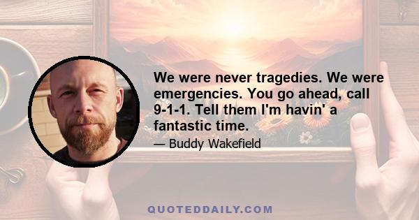 We were never tragedies. We were emergencies. You go ahead, call 9-1-1. Tell them I'm havin' a fantastic time.