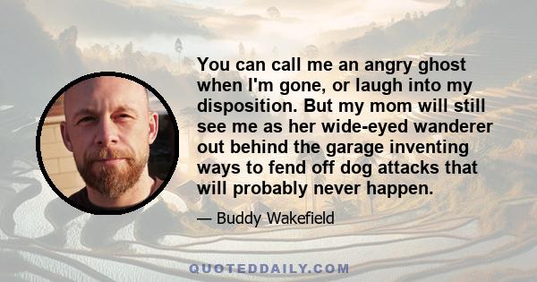 You can call me an angry ghost when I'm gone, or laugh into my disposition. But my mom will still see me as her wide-eyed wanderer out behind the garage inventing ways to fend off dog attacks that will probably never