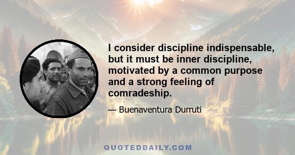 I consider discipline indispensable, but it must be inner discipline, motivated by a common purpose and a strong feeling of comradeship.