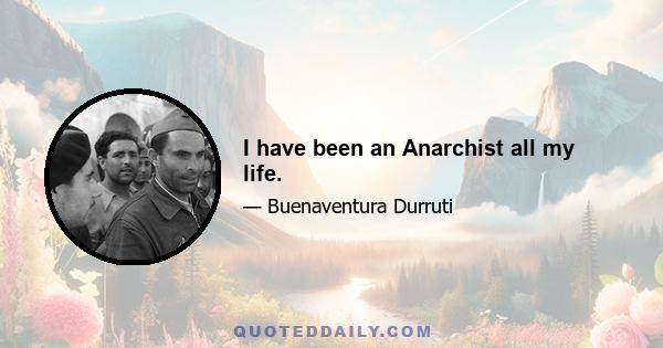 I have been an Anarchist all my life.